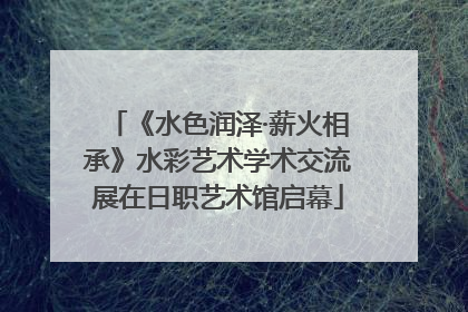 《水色润泽·薪火相承》水彩艺术学术交流展在日职艺术馆启幕
