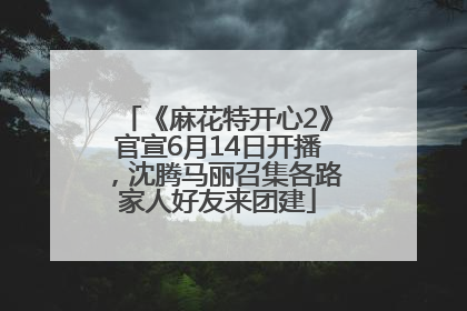 《麻花特开心2》官宣6月14日开播，沈腾马丽召集各路家人好友来团建