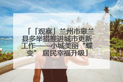 「观察」兰州市皋兰县多举措推进城市更新工作——小城美丽“蝶变” 居民幸福升级