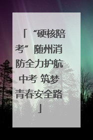 “硬核陪考”随州消防全力护航中考 筑梦青春安全路