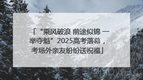 “乘风破浪 前途似锦 一举夺魁”2025高考落幕，考场外亲友纷纷送祝福