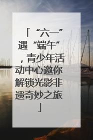 “六一”遇“端午”，青少年活动中心邀你解锁光影非遗奇妙之旅