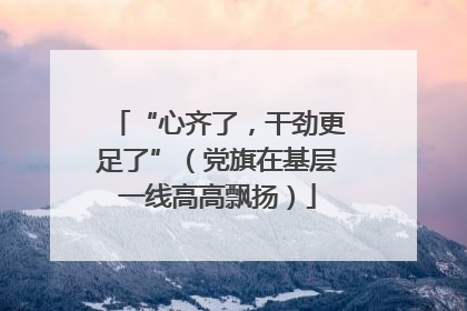 “心齐了，干劲更足了”（党旗在基层一线高高飘扬）