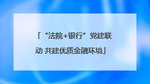 “法院+银行”党建联动 共建优质金融环境