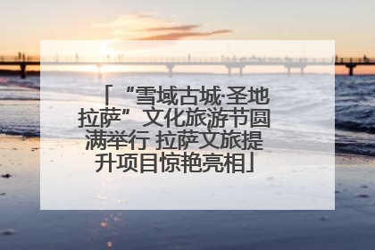 “雪域古城·圣地拉萨”文化旅游节圆满举行 拉萨文旅提升项目惊艳亮相
