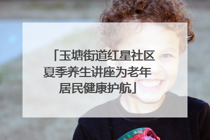 玉塘街道红星社区夏季养生讲座为老年居民健康护航