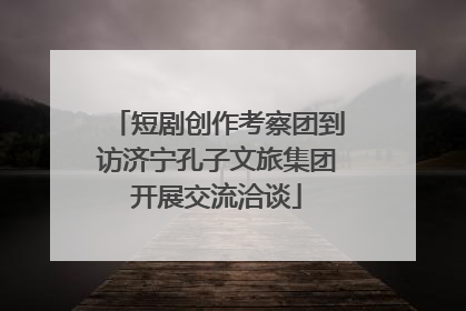 短剧创作考察团到访济宁孔子文旅集团开展交流洽谈