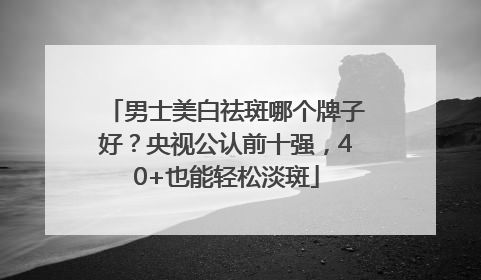 男士美白祛斑哪个牌子好？央视公认前十强，40+也能轻松淡斑
