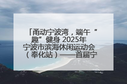 甬动宁波湾，端午“趣”健身 2025年宁波市滨海休闲运动会（奉化站）——首届宁波湾海洋运动会盛