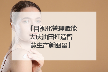 目视化管理赋能 大庆油田打造智慧生产新图景
