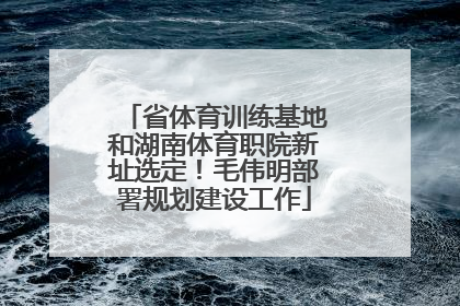 省体育训练基地和湖南体育职院新址选定！毛伟明部署规划建设工作