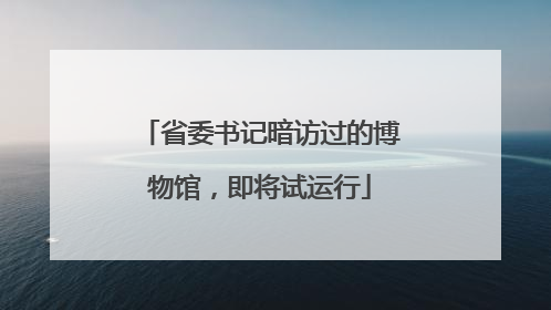 省委书记暗访过的博物馆，即将试运行