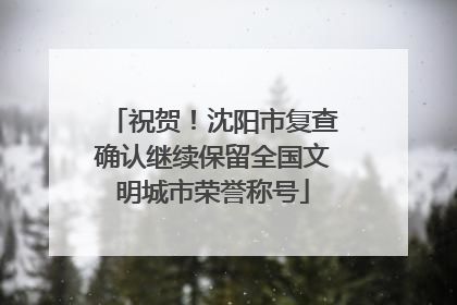 祝贺！沈阳市复查确认继续保留全国文明城市荣誉称号