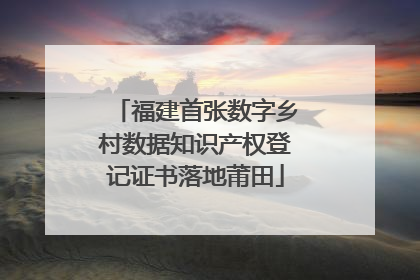 福建首张数字乡村数据知识产权登记证书落地莆田