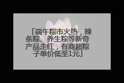 端午粽市火热，辣条粽、养生粽等新奇产品走红，有商超粽子单价低至1元