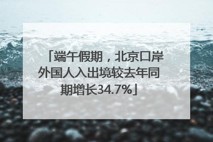 端午假期，北京口岸外国人入出境较去年同期增长34.7%