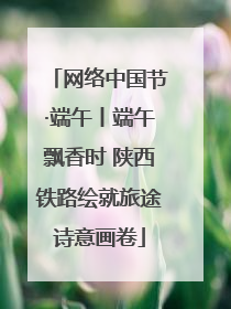 网络中国节·端午丨端午飘香时 陕西铁路绘就旅途诗意画卷