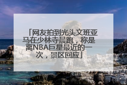 网友拍到光头文班亚马在少林寺晨跑，称是离NBA巨星最近的一次，景区回应