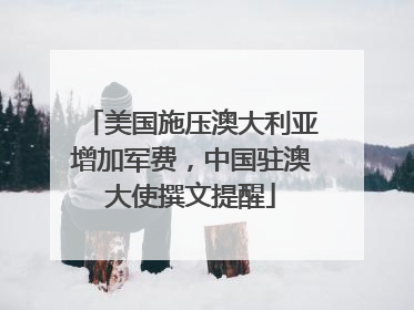 美国施压澳大利亚增加军费，中国驻澳大使撰文提醒