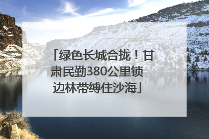 绿色长城合拢！甘肃民勤380公里锁边林带缚住沙海