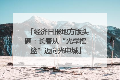 经济日报地方版头题：长春从“光学摇篮”迈向光电城