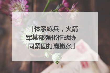 体系练兵，火箭军某部强化作战协同紧固打赢链条