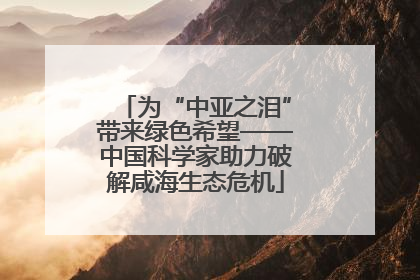 为“中亚之泪”带来绿色希望——中国科学家助力破解咸海生态危机