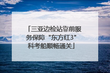 三亚边检站靠前服务保障“东方红3”科考船顺畅通关