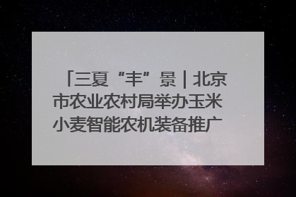 三夏“丰”景｜北京市农业农村局举办玉米小麦智能农机装备推广“田间日”活动