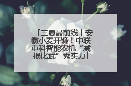 三夏最前线丨安徽小麦开镰！中联重科智能农机“减损比武”秀实力