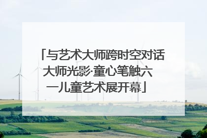 与艺术大师跨时空对话 大师光影·童心笔触六一儿童艺术展开幕