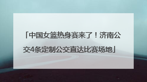 中国女篮热身赛来了！济南公交4条定制公交直达比赛场地