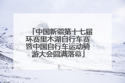 中国新疆第十七届环赛里木湖自行车赛暨中国自行车运动骑游大会圆满落幕
