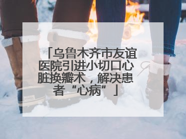 乌鲁木齐市友谊医院引进小切口心脏换瓣术，解决患者“心病”