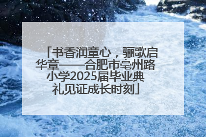 书香润童心，骊歌启华章——合肥市亳州路小学2025届毕业典礼见证成长时刻