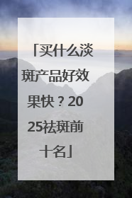 买什么淡斑产品好效果快？2025祛斑前十名