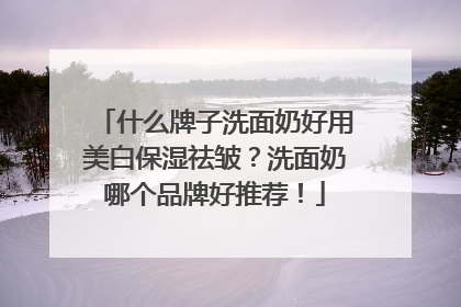 什么牌子洗面奶好用美白保湿祛皱？洗面奶哪个品牌好推荐！