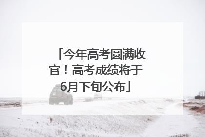 今年高考圆满收官！高考成绩将于6月下旬公布