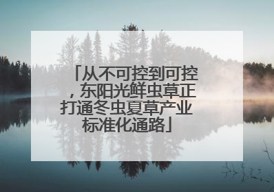 从不可控到可控，东阳光鲜虫草正打通冬虫夏草产业标准化通路