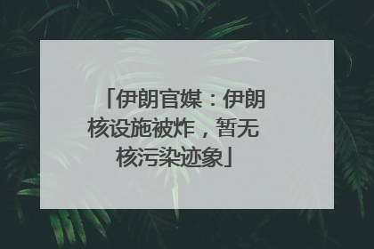 伊朗官媒：伊朗核设施被炸，暂无核污染迹象