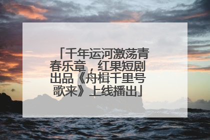 千年运河激荡青春乐章，红果短剧出品《舟楫千里号歌来》上线播出