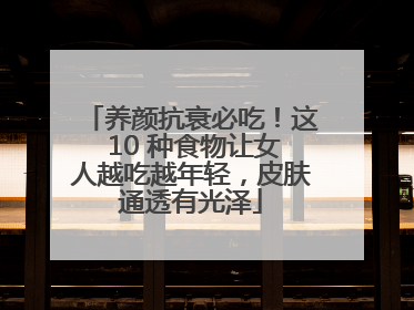 养颜抗衰必吃！这 10 种食物让女人越吃越年轻，皮肤通透有光泽