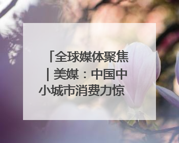 全球媒体聚焦｜美媒：中国中小城市消费力惊人 将成投资新机遇