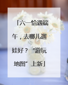 六一恰遇端午，去哪儿遛娃好？“游玩地图”上新