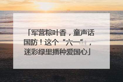 军营粽叶香，童声话国防！这个“六一”，迷彩绿里播种爱国心
