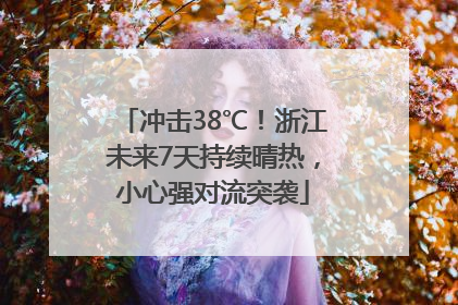 冲击38℃！浙江未来7天持续晴热，小心强对流突袭