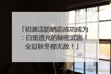 初源漾防晒霜成功成为：白里透光的秘密武器！全夏秋冬都无敌！