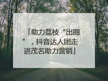 助力荔枝“出圈”，抖音达人团走进茂名助力营销