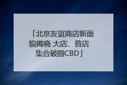 北京友谊商店新面貌揭晓 大店、首店集合破圈CBD