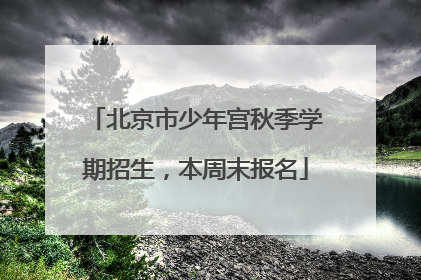 北京市少年宫秋季学期招生，本周末报名